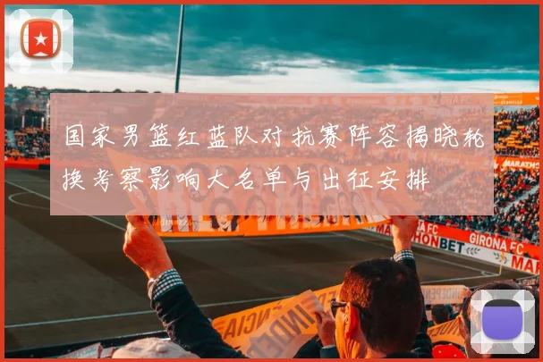 国家男篮红蓝队对抗赛阵容揭晓轮换考察影响大名单与出征安排
