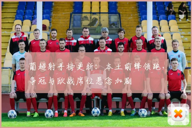 葡超射手榜更新：本土前锋领跑，争冠与欧战席位悬念加剧