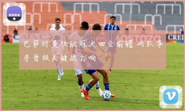 巴萨对曼联欧冠次回合前瞻 两队争夺晋级关键战打响