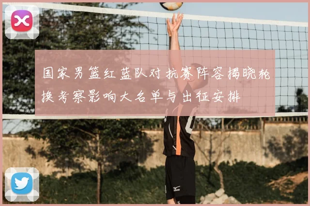 国家男篮红蓝队对抗赛阵容揭晓轮换考察影响大名单与出征安排