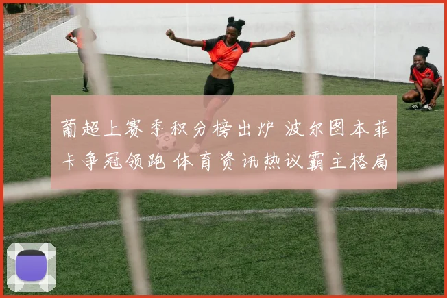 葡超上赛季积分榜出炉 波尔图本菲卡争冠领跑 体育资讯热议霸主格局
