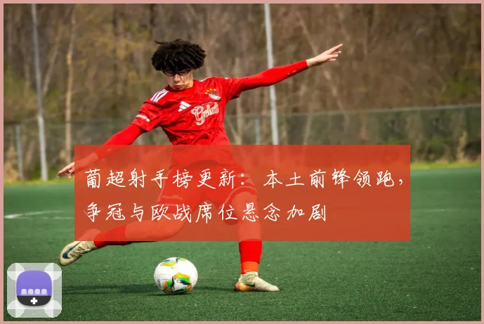 葡超射手榜更新：本土前锋领跑，争冠与欧战席位悬念加剧