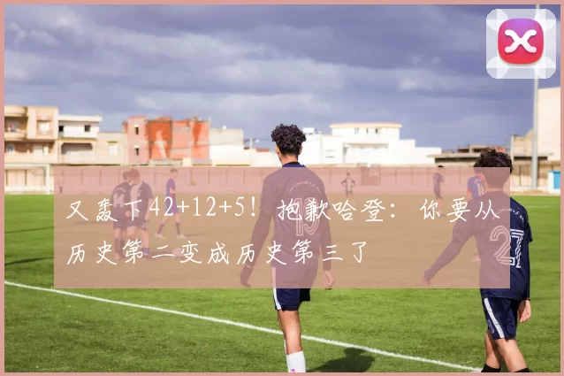 又轰下42+12+5！抱歉哈登：你要从历史第二变成历史第三了