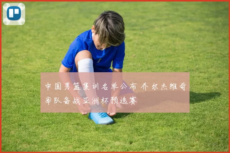 中国男篮集训名单公布 乔尔杰维奇率队备战亚洲杯预选赛