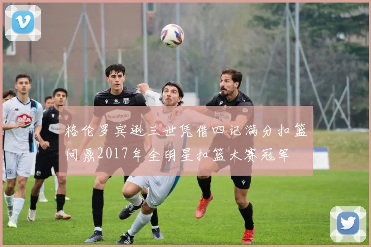 格伦罗宾逊三世凭借四记满分扣篮问鼎2017年全明星扣篮大赛冠军