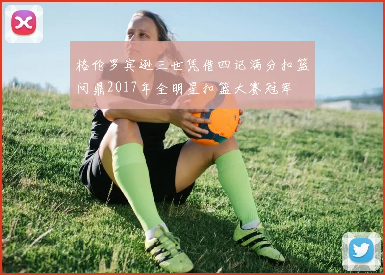 格伦罗宾逊三世凭借四记满分扣篮问鼎2017年全明星扣篮大赛冠军