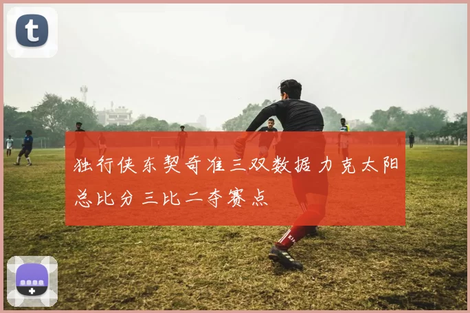 独行侠东契奇准三双数据力克太阳总比分三比二夺赛点