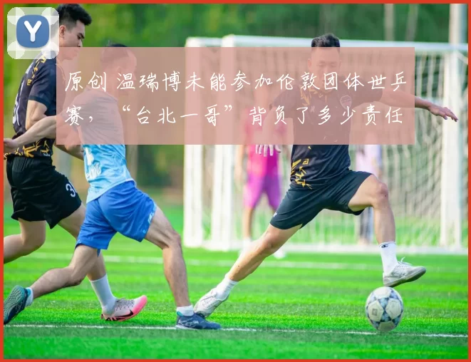 原创 温瑞博未能参加伦敦团体世乒赛，“台北一哥”背负了多少责任？