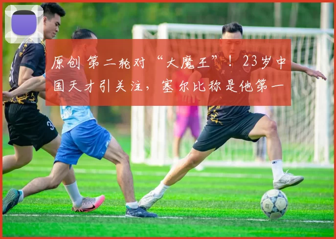 原创 第二轮对“大魔王”！23岁中国天才引关注，塞尔比称是他第一粉丝