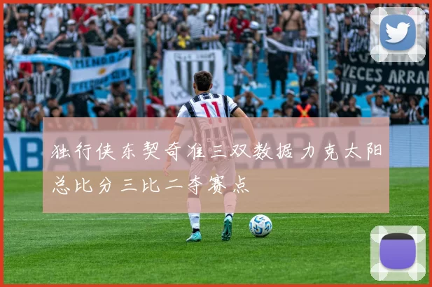 独行侠东契奇准三双数据力克太阳总比分三比二夺赛点