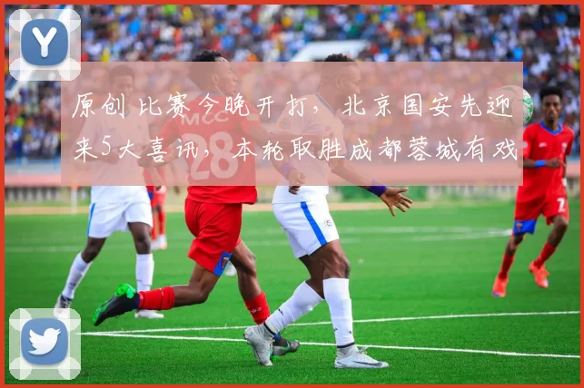 原创 比赛今晚开打，北京国安先迎来5大喜讯，本轮取胜成都蓉城有戏了