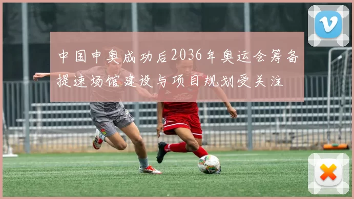 中国申奥成功后2036年奥运会筹备提速场馆建设与项目规划受关注