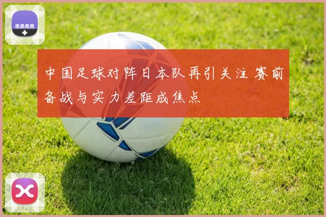 中国足球对阵日本队再引关注 赛前备战与实力差距成焦点