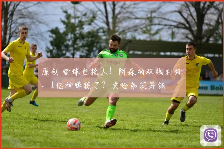 原创 输球也抢人！阿森纳双线利好，1亿神锋稳了？卖哈弗茨筹钱