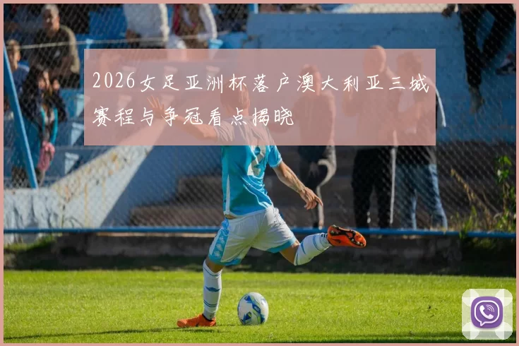 2026女足亚洲杯落户澳大利亚三城赛程与争冠看点揭晓