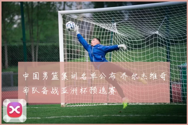 中国男篮集训名单公布 乔尔杰维奇率队备战亚洲杯预选赛