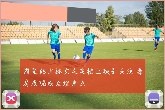 周星驰少林女足定档上映引关注 票房表现成后续看点