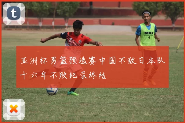 亚洲杯男篮预选赛中国不敌日本队十六年不败纪录终结