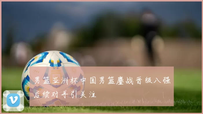 男篮亚洲杯中国男篮鏖战晋级八强后续对手引关注