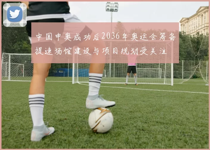 中国申奥成功后2036年奥运会筹备提速场馆建设与项目规划受关注