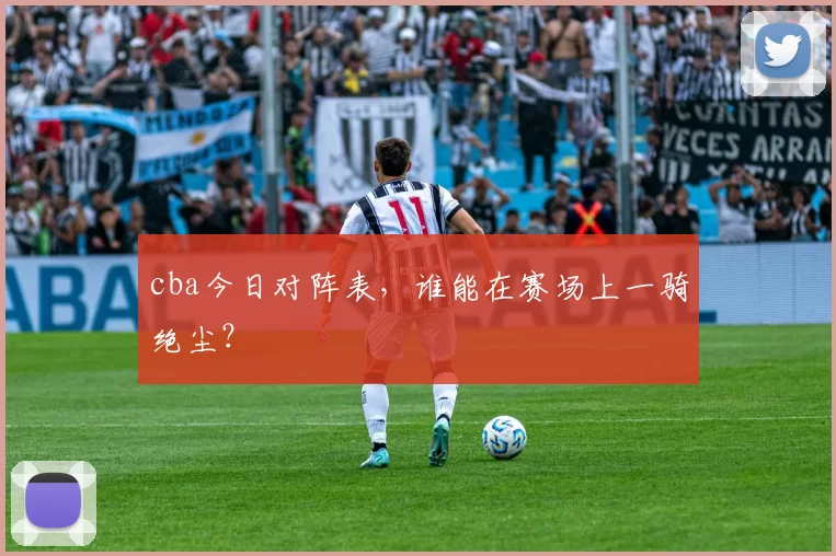 cba今日对阵表,谁能在赛场上一骑绝尘?