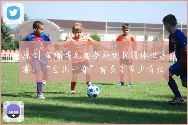 原创 温瑞博未能参加伦敦团体世乒赛,“台北一哥”背负了多少责任?